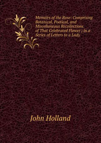 John Holland Memoirs of the Rose: Comprising Botanical, Poetical, and Miscellaneous Recollections of That Celebrated Flower ; in a Series of Letters to a Lady