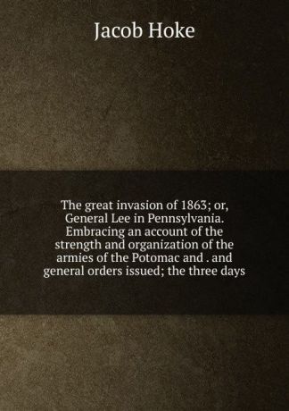 Jacob Hoke The great invasion of 1863; or, General Lee in Pennsylvania. Embracing an account of the strength and organization of the armies of the Potomac and . and general orders issued; the three days