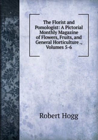 Robert Hogg The Florist and Pomologist: A Pictorial Monthly Magazine of Flowers, Fruits, and General Horticulture ., Volumes 5-6