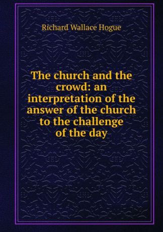 Richard Wallace Hogue The church and the crowd: an interpretation of the answer of the church to the challenge of the day