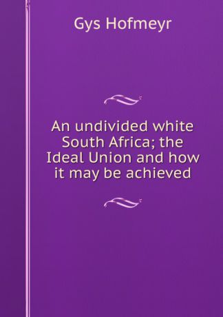 Gys Hofmeyr An undivided white South Africa; the Ideal Union and how it may be achieved