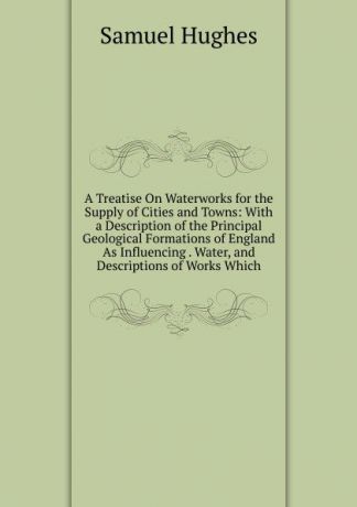 Samuel Hughes A Treatise On Waterworks for the Supply of Cities and Towns: With a Description of the Principal Geological Formations of England As Influencing . Water, and Descriptions of Works Which