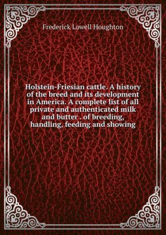Frederick Lowell Houghton Holstein-Friesian cattle. A history of the breed and its development in America. A complete list of all private and authenticated milk and butter . of breeding, handling, feeding and showing
