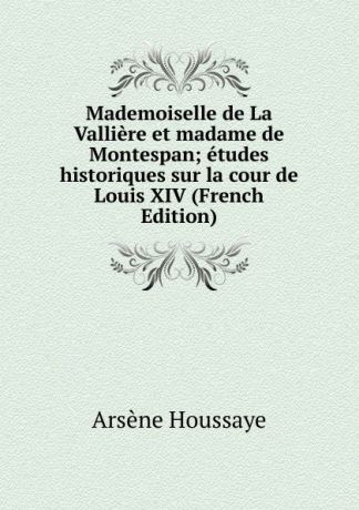 Arsène Houssaye Mademoiselle de La Valliere et madame de Montespan; etudes historiques sur la cour de Louis XIV (French Edition)