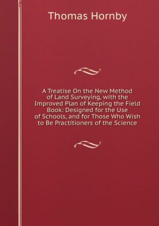 Thomas Hornby A Treatise On the New Method of Land Surveying, with the Improved Plan of Keeping the Field Book: Designed for the Use of Schools, and for Those Who Wish to Be Practitioners of the Science