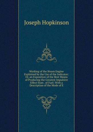 Joseph Hopkinson Working of the Steam Engine Explained by the Use of the Indicator: Or, an Exposition of the Best Means of Producing the Greatest Impulsive Effect from . of Fuel: With a Description of the Mode of E