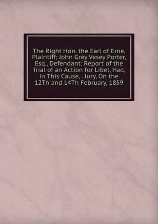The Right Hon. the Earl of Erne, Plaintiff; John Grey Vesey Porter, Esq., Defendant: Report of the Trial of an Action for Libel, Had, in This Cause, . Jury, On the 12Th and 14Th February, 1859