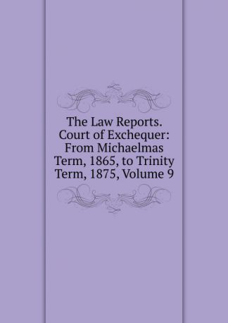 The Law Reports. Court of Exchequer: From Michaelmas Term, 1865, to Trinity Term, 1875, Volume 9