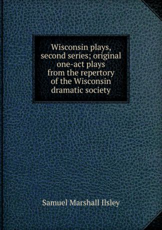 Samuel Marshall Ilsley Wisconsin plays, second series; original one-act plays from the repertory of the Wisconsin dramatic society