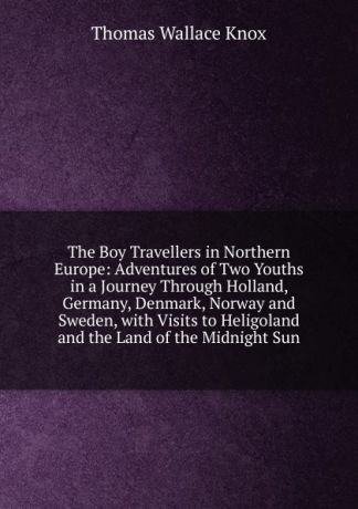 Thomas Wallace Knox The Boy Travellers in Northern Europe: Adventures of Two Youths in a Journey Through Holland, Germany, Denmark, Norway and Sweden, with Visits to Heligoland and the Land of the Midnight Sun