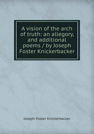 Joseph Foster Knickerbacker A vision of the arch of truth: an allegory, and additional poems / by Joseph Foster Knickerbacker
