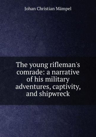 Johan Christian Mämpel The young rifleman.s comrade: a narrative of his military adventures, captivity, and shipwreck