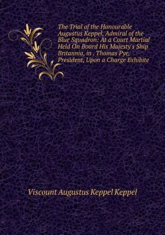 Viscount Augustus Keppel Keppel The Trial of the Honourable Augustus Keppel, Admiral of the Blue Squadron: At a Court Martial Held On Board His Majesty.s Ship Britannia, in . Thomas Pye, President, Upon a Charge Exhibite