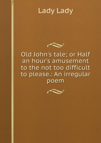 Lady Lady Old John.s tale; or Half an hour.s amusement to the not too difficult to please.: An irregular poem.