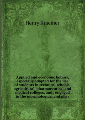 Henry Kraemer Applied and economic botany, especially adapted for the use of students in technical schools, agricultural, pharmaceutical and medical colleges, and . engaged in the morphological and phys