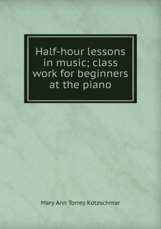 Mary Ann Torrey Kotzschmar Half-hour lessons in music; class work for beginners at the piano