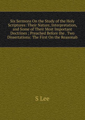 S Lee Six Sermons On the Study of the Holy Scriptures: Their Nature, Interpretation, and Some of Their Most Important Doctrines ; Preached Before the . Two Dissertations: The First On the Reasonab