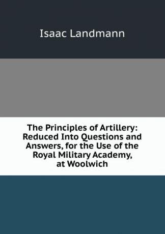 Isaac Landmann The Principles of Artillery: Reduced Into Questions and Answers, for the Use of the Royal Military Academy, at Woolwich
