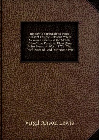 Virgil Anson Lewis History of the Battle of Point Pleasant Fought Between White Men and Indians at the Mouth of the Great Kanawha River (Now Point Pleasant, West . 1774: The Chief Event of Lord Dunmore.s War
