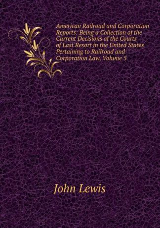 John Lewis American Railroad and Corporation Reports: Being a Collection of the Current Decisions of the Courts of Last Resort in the United States Pertaining to Railroad and Corporation Law, Volume 5
