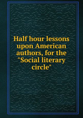Half hour lessons upon American authors, for the "Social literary circle"