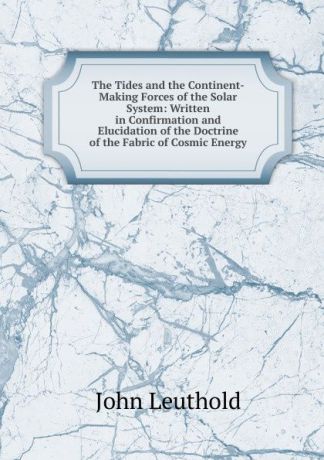 John Leuthold The Tides and the Continent-Making Forces of the Solar System: Written in Confirmation and Elucidation of the Doctrine of the Fabric of Cosmic Energy