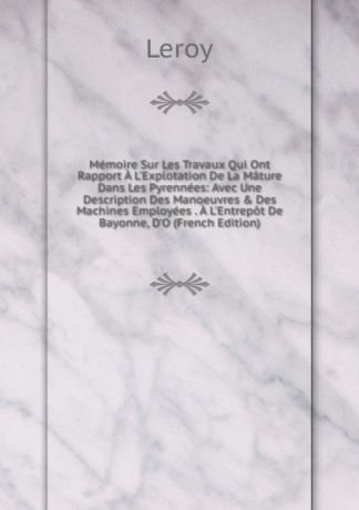 Leroy Memoire Sur Les Travaux Qui Ont Rapport A L.Explotation De La Mature Dans Les Pyrennees: Avec Une Description Des Manoeuvres . Des Machines Employees . A L.Entrepot De Bayonne, D.O (French Edition)