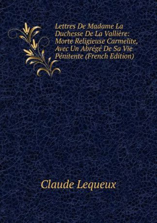 Claude Lequeux Lettres De Madame La Duchesse De La Valliere: Morte Religieuse Carmelite, Avec Un Abrege De Sa Vie Penitente (French Edition)