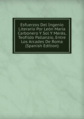 Esfuerzos Del Ingenio Literario Por Leon Maria Carbonero Y Sol Y Meras, Teofildo Pallanzio, Entre Los Arcades De Roma (Spanish Edition)