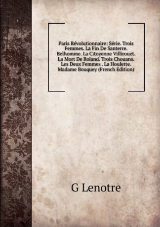 G Lenotre Paris Revolutionnaire: Serie. Trois Femmes. La Fin De Santerre. Belhomme. La Citoyenne Villirouet. La Mort De Roland. Trois Chouans. Les Deux Femmes . La Houlette. Madame Bouquey (French Edition)