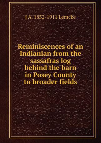 J A. 1832-1911 Lemcke Reminiscences of an Indianian from the sassafras log behind the barn in Posey County to broader fields