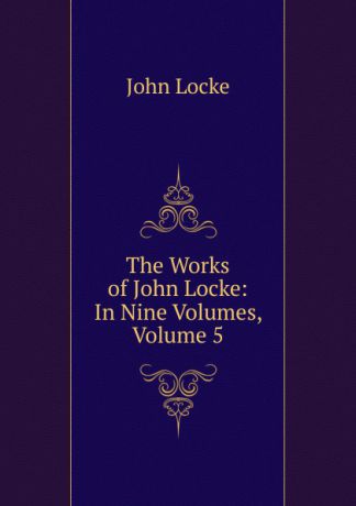 John Locke The Works of John Locke: In Nine Volumes, Volume 5