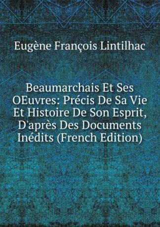 Eugène François Lintilhac Beaumarchais Et Ses OEuvres: Precis De Sa Vie Et Histoire De Son Esprit, D.apres Des Documents Inedits (French Edition)