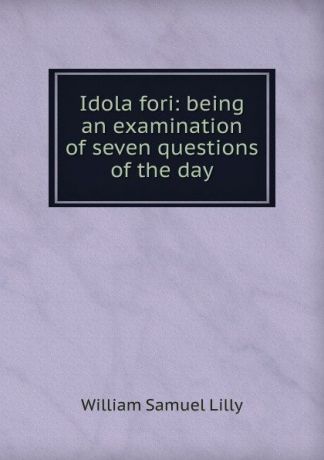 Lilly William Samuel Idola fori: being an examination of seven questions of the day