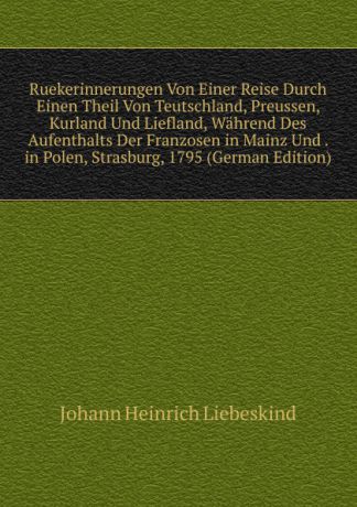 Johann Heinrich Liebeskind Ruekerinnerungen Von Einer Reise Durch Einen Theil Von Teutschland, Preussen, Kurland Und Liefland, Wahrend Des Aufenthalts Der Franzosen in Mainz Und . in Polen, Strasburg, 1795 (German Edition)