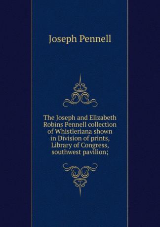 Joseph Pennell The Joseph and Elizabeth Robins Pennell collection of Whistleriana shown in Division of prints, Library of Congress, southwest pavilion;