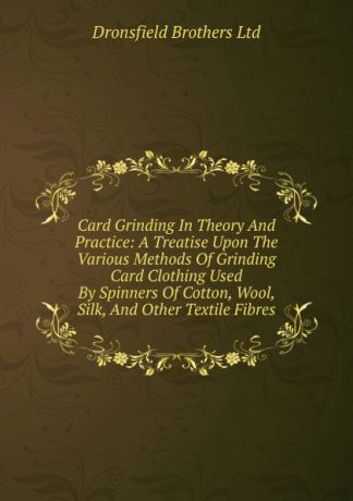 Dronsfield Brothers Card Grinding In Theory And Practice: A Treatise Upon The Various Methods Of Grinding Card Clothing Used By Spinners Of Cotton, Wool, Silk, And Other Textile Fibres