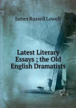 James Russell Lowell Latest Literary Essays ; the Old English Dramatists