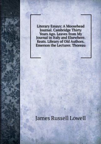 James Russell Lowell Literary Essays: A Moosehead Journal. Cambridge Thirty Years Ago. Leaves from My Journal in Italy and Elsewhere. Keats. Library of Old Authors. Emerson the Lecturer. Thoreau