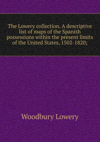 Woodbury Lowery The Lowery collection. A descriptive list of maps of the Spanish possessions within the present limits of the United States, 1502-1820;