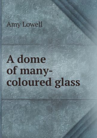 Amy Lowell A dome of many-coloured glass