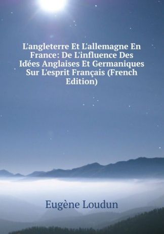 Eugène Loudun L.angleterre Et L.allemagne En France: De L.influence Des Idees Anglaises Et Germaniques Sur L.esprit Francais (French Edition)