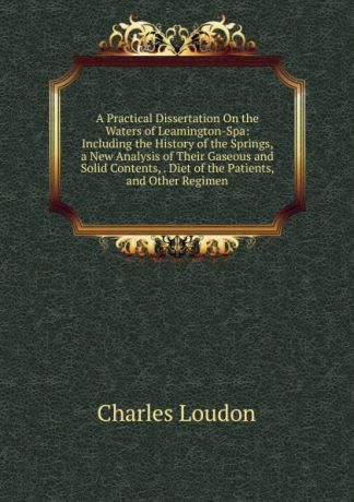 Charles Loudon A Practical Dissertation On the Waters of Leamington-Spa: Including the History of the Springs, a New Analysis of Their Gaseous and Solid Contents, . Diet of the Patients, and Other Regimen