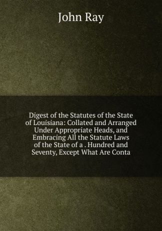 John Ray Digest of the Statutes of the State of Louisiana: Collated and Arranged Under Appropriate Heads, and Embracing All the Statute Laws of the State of a . Hundred and Seventy, Except What Are Conta