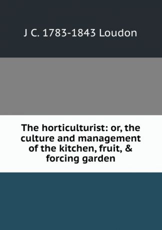 J C. 1783-1843 Loudon The horticulturist: or, the culture and management of the kitchen, fruit, . forcing garden