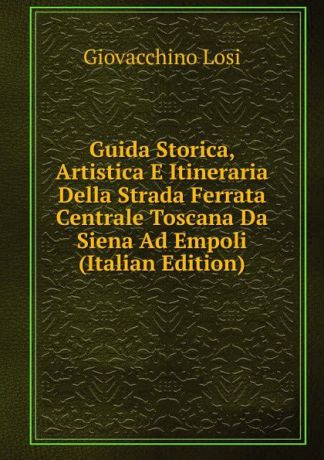 Giovacchino Losi Guida Storica, Artistica E Itineraria Della Strada Ferrata Centrale Toscana Da Siena Ad Empoli (Italian Edition)