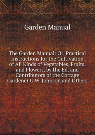 Garden Manual The Garden Manual: Or, Practical Instructions for the Cultivation of All Kinds of Vegetables, Fruits, and Flowers, by the Ed. and Contributors of the Cottage Gardener G.W. Johnson and Others.
