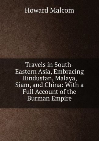 Howard Malcom Travels in South-Eastern Asia, Embracing Hindustan, Malaya, Siam, and China: With a Full Account of the Burman Empire