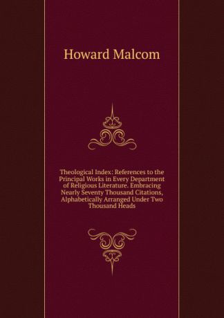 Howard Malcom Theological Index: References to the Principal Works in Every Department of Religious Literature. Embracing Nearly Seventy Thousand Citations, Alphabetically Arranged Under Two Thousand Heads