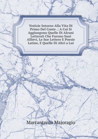 Marcantonio Majoragio Notizie Intorno Alla Vita Di Primo Del Conte .: A Cui Si Aggiungono Quelle Di Alcuni Letterati Che Furono Suoi Allievi, Le Sue Lettere E Poesie Latine, E Quelle Di Altri a Lui